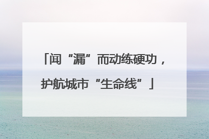 闻“漏”而动练硬功，护航城市“生命线”