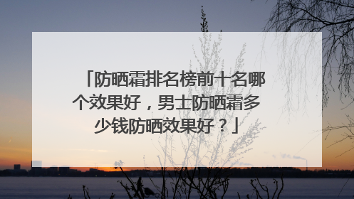 防晒霜排名榜前十名哪个效果好，男士防晒霜多少钱防晒效果好？