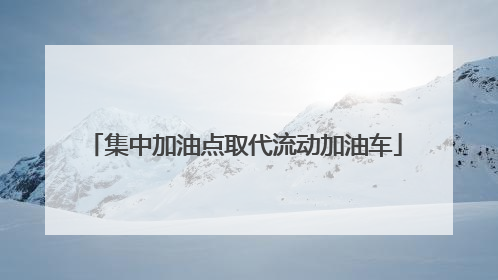 集中加油点取代流动加油车