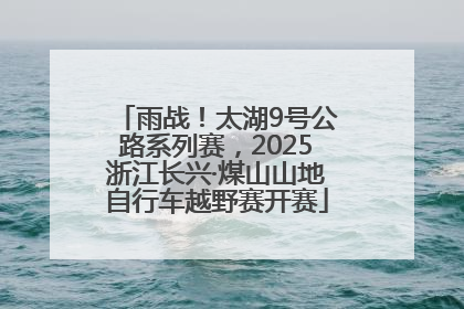 雨战！太湖9号公路系列赛，2025浙江长兴·煤山山地自行车越野赛开赛