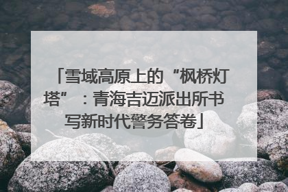 雪域高原上的“枫桥灯塔”：青海吉迈派出所书写新时代警务答卷