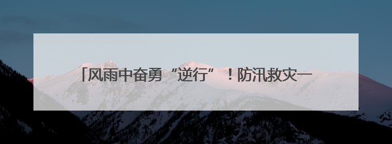 风雨中奋勇“逆行”！防汛救灾一线，他们筑起守护的“藏蓝堤坝”