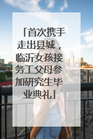 首次携手走出县城，临沂女孩接务工父母参加研究生毕业典礼
