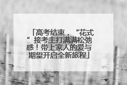 高考结束，“花式”接考主打满满松弛感！带上家人的爱与期望开启全新旅程